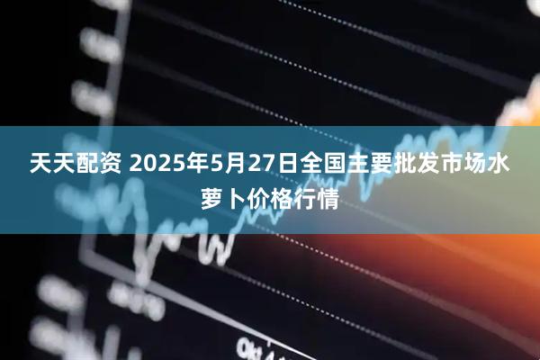 天天配资 2025年5月27日全国主要批发市场水萝卜价格行情