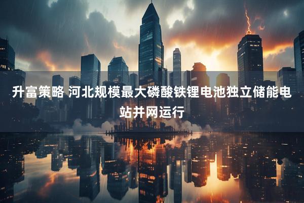 升富策略 河北规模最大磷酸铁锂电池独立储能电站并网运行
