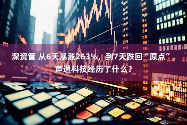 深资管 从6天暴涨263%，到7天跌回“原点”，声通科技经历了什么？