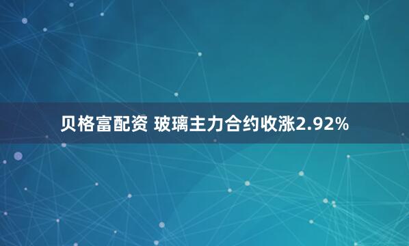 贝格富配资 玻璃主力合约收涨2.92%