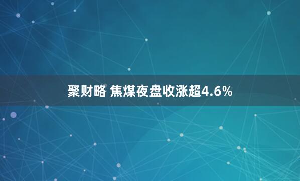 聚财略 焦煤夜盘收涨超4.6%