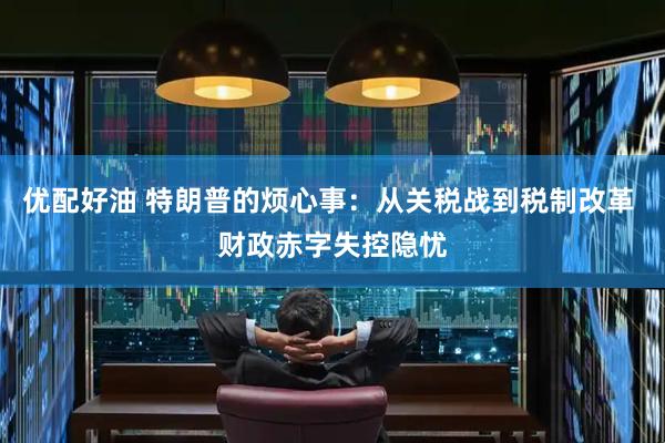 优配好油 特朗普的烦心事：从关税战到税制改革 财政赤字失控隐忧
