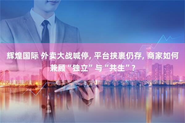 辉煌国际 外卖大战喊停, 平台挟裹仍存, 商家如何兼顾“独立”与“共生”?