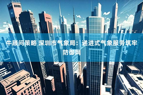牛顾问策略 深圳市气象局：递进式气象服务筑牢防御网