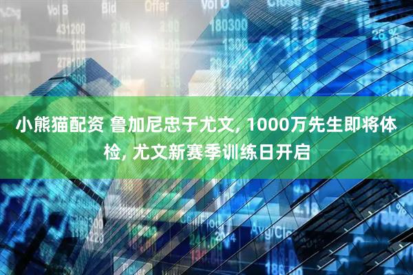 小熊猫配资 鲁加尼忠于尤文, 1000万先生即将体检, 尤文新赛季训练日开启