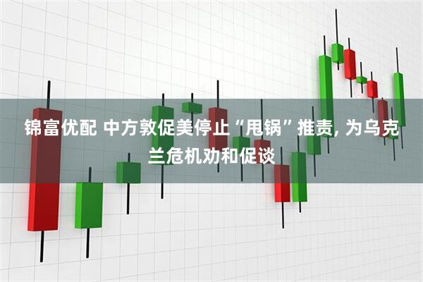 锦富优配 中方敦促美停止“甩锅”推责, 为乌克兰危机劝和促谈