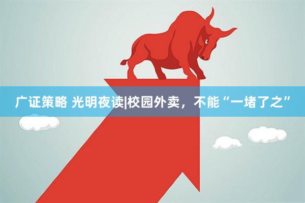 广证策略 光明夜读|校园外卖，不能“一堵了之”