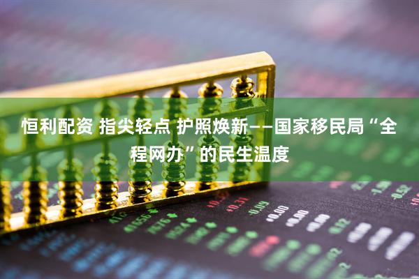 恒利配资 指尖轻点 护照焕新——国家移民局“全程网办”的民生温度