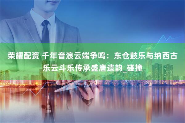 荣耀配资 千年音浪云端争鸣：东仓鼓乐与纳西古乐云斗乐传承盛唐遗韵_碰撞