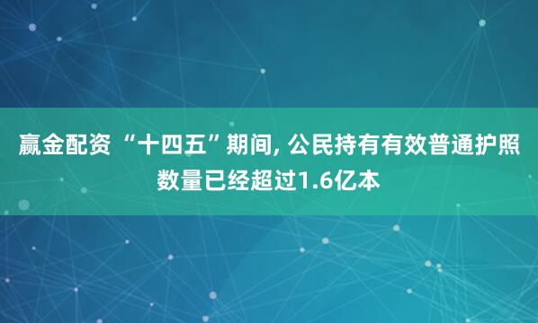 赢金配资 “十四五”期间, 公民持有有效普通护照数量已经超过1.6亿本