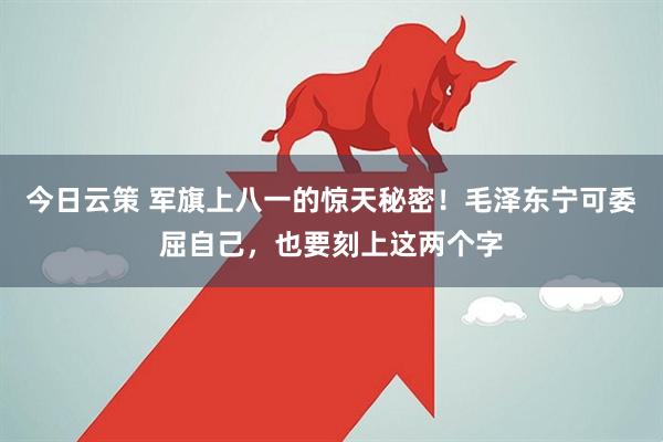 今日云策 军旗上八一的惊天秘密！毛泽东宁可委屈自己，也要刻上这两个字