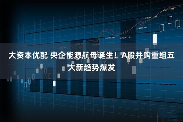 大资本优配 央企能源航母诞生！A股并购重组五大新趋势爆发
