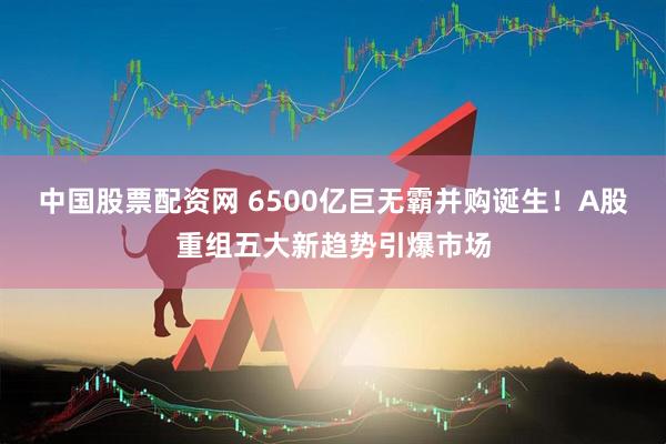 中国股票配资网 6500亿巨无霸并购诞生！A股重组五大新趋势引爆市场