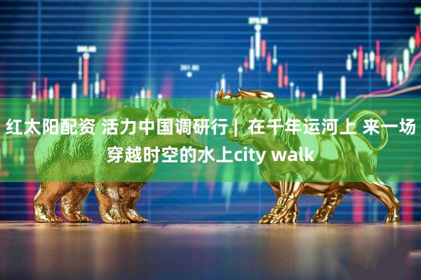 红太阳配资 活力中国调研行 |  在千年运河上 来一场穿越时空的水上city walk