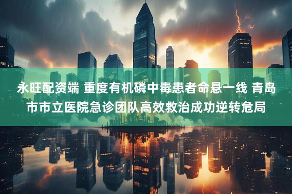 永旺配资端 重度有机磷中毒患者命悬一线 青岛市市立医院急诊团队高效救治成功逆转危局