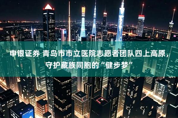 申银证券 青岛市市立医院志愿者团队四上高原，守护藏族同胞的“健步梦”