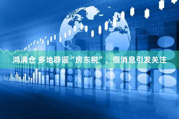 鸿满仓 多地辟谣“房东税”，假消息引发关注