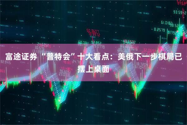 富途证券 “普特会”十大看点：美俄下一步棋局已摆上桌面