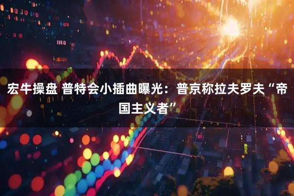 宏牛操盘 普特会小插曲曝光：普京称拉夫罗夫“帝国主义者”