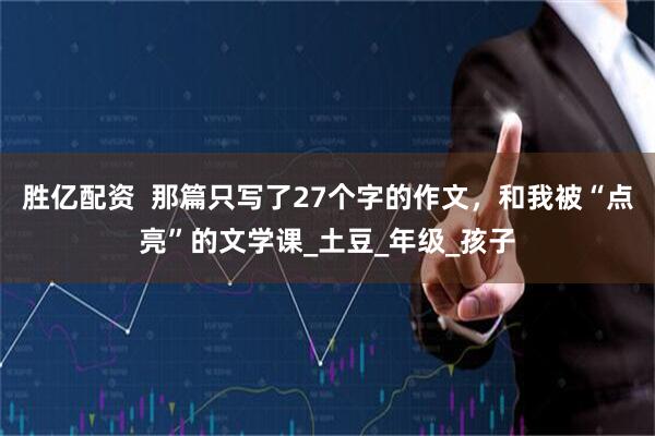 胜亿配资  那篇只写了27个字的作文，和我被“点亮”的文学课_土豆_年级_孩子