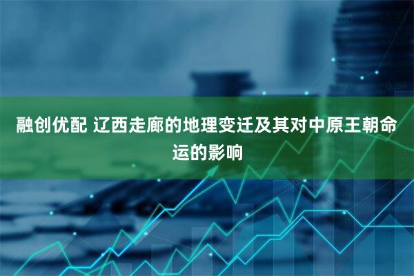 融创优配 辽西走廊的地理变迁及其对中原王朝命运的影响
