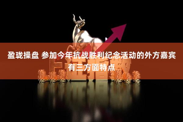 盈珑操盘 参加今年抗战胜利纪念活动的外方嘉宾有三方面特点
