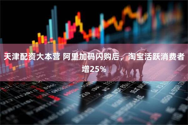 天津配资大本营 阿里加码闪购后，淘宝活跃消费者增25%