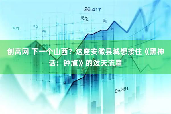 创高网 下一个山西？这座安徽县城想接住《黑神话：钟馗》的泼天流量