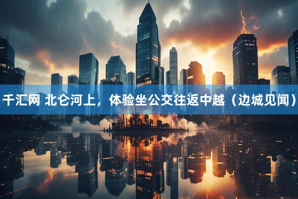 千汇网 北仑河上，体验坐公交往返中越（边城见闻）