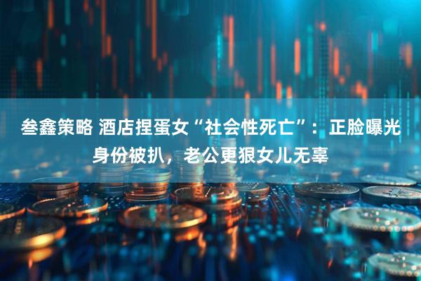 叁鑫策略 酒店捏蛋女“社会性死亡”：正脸曝光身份被扒，老公更狠女儿无辜