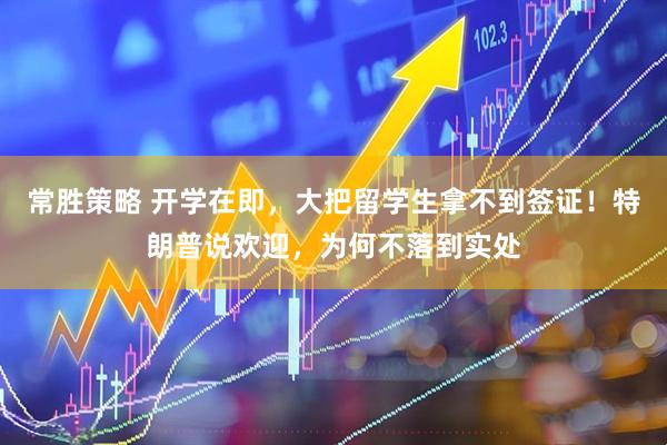 常胜策略 开学在即，大把留学生拿不到签证！特朗普说欢迎，为何不落到实处