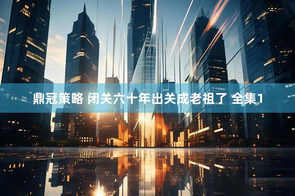 鼎冠策略 闭关六十年出关成老祖了 全集1