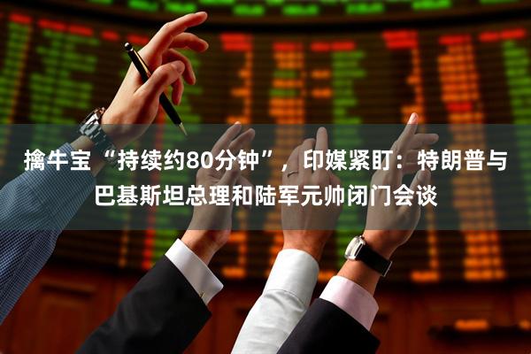 擒牛宝 “持续约80分钟”，印媒紧盯：特朗普与巴基斯坦总理和陆军元帅闭门会谈