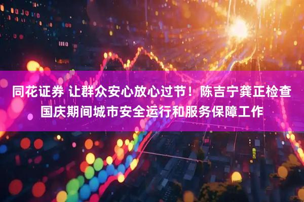 同花证券 让群众安心放心过节！陈吉宁龚正检查国庆期间城市安全运行和服务保障工作
