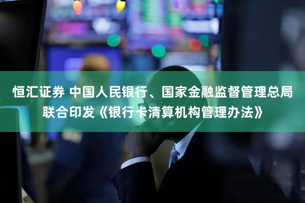 恒汇证券 中国人民银行、国家金融监督管理总局联合印发《银行卡清算机构管理办法》