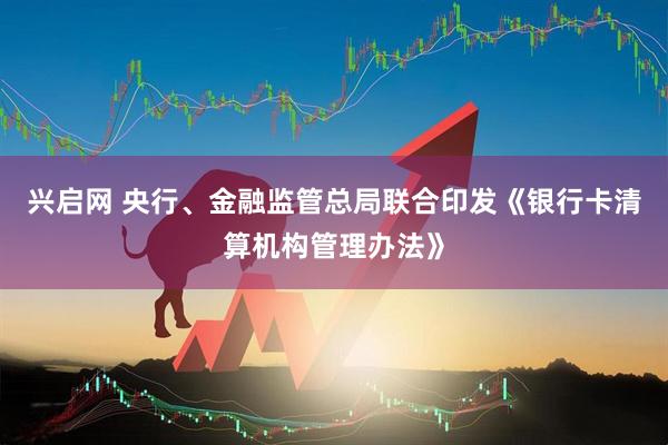 兴启网 央行、金融监管总局联合印发《银行卡清算机构管理办法》