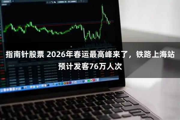 指南针股票 2026年春运最高峰来了，铁路上海站预计发客76万人次