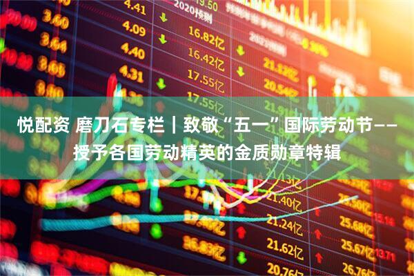 悦配资 磨刀石专栏｜致敬“五一”国际劳动节——授予各国劳动精英的金质勋章特辑