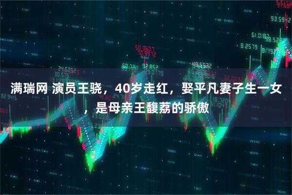 满瑞网 演员王骁，40岁走红，娶平凡妻子生一女，是母亲王馥荔的骄傲