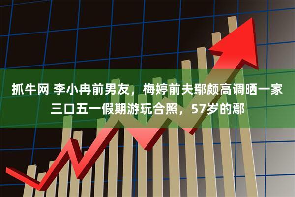 抓牛网 李小冉前男友，梅婷前夫鄢颇高调晒一家三口五一假期游玩合照，57岁的鄢