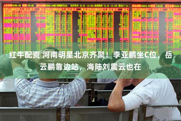 红牛配资 河南明星北京齐聚!李亚鹏坐C位,岳云鹏靠边站,海陆刘震云也在